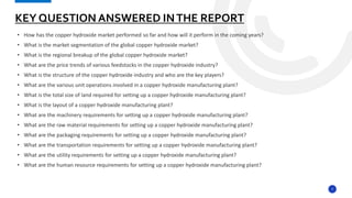 7
• How has the copper hydroxide market performed so far and how will it perform in the coming years?
• What is the market segmentation of the global copper hydroxide market?
• What is the regional breakup of the global copper hydroxide market?
• What are the price trends of various feedstocks in the copper hydroxide industry?
• What is the structure of the copper hydroxide industry and who are the key players?
• What are the various unit operations involved in a copper hydroxide manufacturing plant?
• What is the total size of land required for setting up a copper hydroxide manufacturing plant?
• What is the layout of a copper hydroxide manufacturing plant?
• What are the machinery requirements for setting up a copper hydroxide manufacturing plant?
• What are the raw material requirements for setting up a copper hydroxide manufacturing plant?
• What are the packaging requirements for setting up a copper hydroxide manufacturing plant?
• What are the transportation requirements for setting up a copper hydroxide manufacturing plant?
• What are the utility requirements for setting up a copper hydroxide manufacturing plant?
• What are the human resource requirements for setting up a copper hydroxide manufacturing plant?
KEY QUESTION ANSWERED INTHE REPORT
 