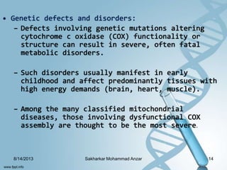 • Genetic defects and disorders:
– Defects involving genetic mutations altering
cytochrome c oxidase (COX) functionality or
structure can result in severe, often fatal
metabolic disorders.
– Such disorders usually manifest in early
childhood and affect predominantly tissues with
high energy demands (brain, heart, muscle).
– Among the many classified mitochondrial
diseases, those involving dysfunctional COX
assembly are thought to be the most severe.
8/14/2013 14Sakharkar Mohammad Anzar
 