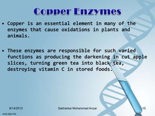 • Copper is an essential element in many of the
enzymes that cause oxidations in plants and
animals.
• These enzymes are responsible for such varied
functions as producing the darkening in cut apple
slices, turning green tea into black tea,
destroying vitamin C in stored foods.
8/14/2013 15Sakharkar Mohammad Anzar
 