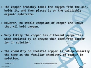 • The copper probably takes the oxygen from the air,
holds it, and then places it on the oxidizable
organic substrate.
• However, no stable compound of copper are known
that wil hold oxygen.
• Very likely the copper has different properties
when chelated by an enzyme than does free copper
ion in solution.
• The chemistry of chelated copper is not necessarily
the same as the familiar chemistry of copper in
solution.
8/14/2013 16Sakharkar Mohammad Anzar
 