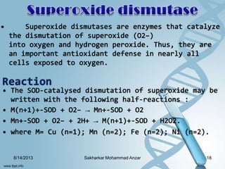 • Superoxide dismutases are enzymes that catalyze
the dismutation of superoxide (O2−)
into oxygen and hydrogen peroxide. Thus, they are
an important antioxidant defense in nearly all
cells exposed to oxygen.
Reaction
• The SOD-catalysed dismutation of superoxide may be
written with the following half-reactions :
• M(n+1)+-SOD + O2− → Mn+-SOD + O2
• Mn+-SOD + O2− + 2H+ → M(n+1)+-SOD + H2O2.
• where M= Cu (n=1); Mn (n=2); Fe (n=2); Ni (n=2).
8/14/2013 18Sakharkar Mohammad Anzar
 