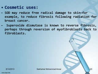 • Cosmetic uses:
– SOD may reduce free radical damage to skin—for
example, to reduce fibrosis following radiation for
breast cancer.
– Superoxide dismutase is known to reverse fibrosis,
perhaps through reversion of myofibroblasts back to
fibroblasts.
8/14/2013 20Sakharkar Mohammad Anzar
 