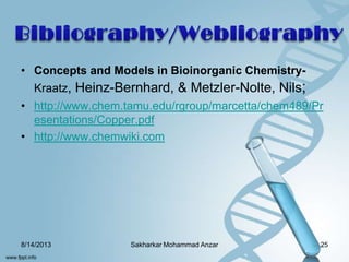 • Concepts and Models in Bioinorganic Chemistry-
Kraatz, Heinz-Bernhard, & Metzler-Nolte, Nils;
• http://www.chem.tamu.edu/rgroup/marcetta/chem489/Pr
esentations/Copper.pdf
• http://www.chemwiki.com
8/14/2013 25Sakharkar Mohammad Anzar
 