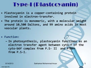 • Plastocyanin is a copper-containing protein
involved in electron-transfer.
• The protein is monomeric, with a molecular weight
around 10,500 Daltons, and 99 amino acids in most
vascular plants.
• Function:
– In photosynthesis, plastocyanin functions as an
electron transfer agent between cyto-f of the
cyto-b6f complex from P.S- II and P700+
from P.S-I.
8/14/2013 5Sakharkar Mohammad Anzar
 