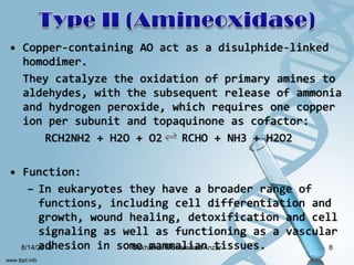 • Copper-containing AO act as a disulphide-linked
homodimer.
They catalyze the oxidation of primary amines to
aldehydes, with the subsequent release of ammonia
and hydrogen peroxide, which requires one copper
ion per subunit and topaquinone as cofactor:
RCH2NH2 + H2O + O2 RCHO + NH3 + H2O2
• Function:
– In eukaryotes they have a broader range of
functions, including cell differentiation and
growth, wound healing, detoxification and cell
signaling as well as functioning as a vascular
adhesion in some mammalian tissues.8/14/2013 8Sakharkar Mohammad Anzar
 