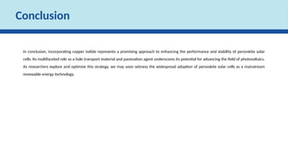 Conclusion
In conclusion, incorporating copper iodide represents a promising approach to enhancing the performance and stability of perovskite solar
cells. Its multifaceted role as a hole transport material and passivation agent underscores its potential for advancing the field of photovoltaics.
As researchers explore and optimize this strategy, we may soon witness the widespread adoption of perovskite solar cells as a mainstream
renewable energy technology.
 
