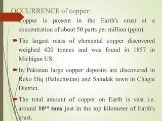 OCCURRENCE of copper:
Copper is present in the Earth's crust at a
concentration of about 50 parts per million (ppm).
The largest mass of elemental copper discovered
weighed 420 tonnes and was found in 1857 in
Michigan US.
In Pakistan large copper deposits are discovered in
Reko Diq (Baluchistan) and Saindak town in Chagai
District.
The total amount of copper on Earth is vast i.e.
around 1014 tons just in the top kilometer of Earth's
crust.
 