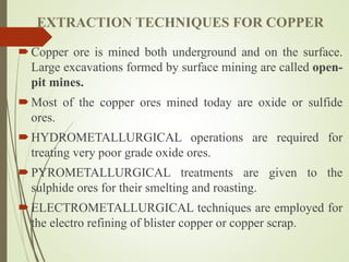 EXTRACTION TECHNIQUES FOR COPPER
Copper ore is mined both underground and on the surface.
Large excavations formed by surface mining are called open-
pit mines.
Most of the copper ores mined today are oxide or sulfide
ores.
HYDROMETALLURGICAL operations are required for
treating very poor grade oxide ores.
PYROMETALLURGICAL treatments are given to the
sulphide ores for their smelting and roasting.
ELECTROMETALLURGICAL techniques are employed for
the electro refining of blister copper or copper scrap.
 