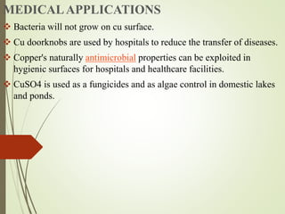 MEDICALAPPLICATIONS
 Bacteria will not grow on cu surface.
 Cu doorknobs are used by hospitals to reduce the transfer of diseases.
 Copper's naturally antimicrobial properties can be exploited in
hygienic surfaces for hospitals and healthcare facilities.
 CuSO4 is used as a fungicides and as algae control in domestic lakes
and ponds.
 