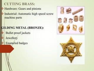 CUTTING BRASS:
 Hardware: Gears and pinions
 Industrial: Automatic high speed screw
machine parts
GILDING METAL (BRONZE):
 Bullet proof jackets
 Jewellery
 Enameled badges
 