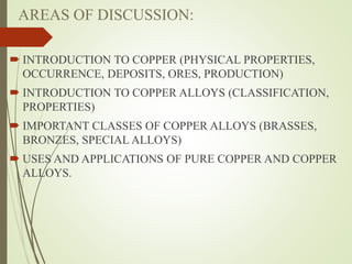 AREAS OF DISCUSSION:
 INTRODUCTION TO COPPER (PHYSICAL PROPERTIES,
OCCURRENCE, DEPOSITS, ORES, PRODUCTION)
 INTRODUCTION TO COPPER ALLOYS (CLASSIFICATION,
PROPERTIES)
 IMPORTANT CLASSES OF COPPER ALLOYS (BRASSES,
BRONZES, SPECIAL ALLOYS)
 USES AND APPLICATIONS OF PURE COPPER AND COPPER
ALLOYS.
 