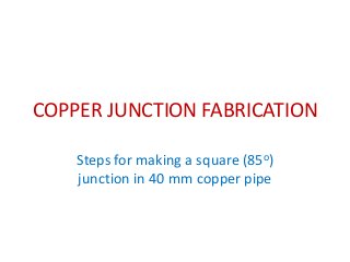 COPPER JUNCTION FABRICATION
Steps for making a square (85o)
junction in 40 mm copper pipe
 