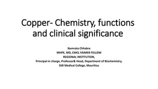 Copper- Chemistry, functions
and clinical significance
Namrata Chhabra
MHPE, MD, CMCL FAIMER FELLOW
REGIONAL INSTITUTION,
Principal-in charge, Professor& Head, Department of Biochemistry,
SSR Medical College, Mauritius
 