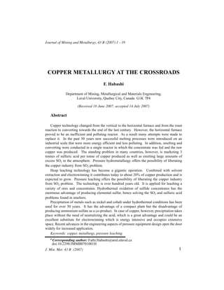 Journal of Mining and Metallurgy, 43 B (2007) 1 - 19




 COPPER METALLURGY AT THE CROSSROADS
                                        F. Habashi

               Department of Mining, Metallurgical and Materials Engineering,
                     Laval University, Quebec City, Canada G1K 7P4

                       (Received 18 June 2007; accepted 14 July 2007)

   Abstract

    Copper technology changed from the vertical to the horizontal furnace and from the roast
reaction to converting towards the end of the last century. However, the horizontal furnace
proved to be an inefficient and polluting reactor. As a result many attempts were made to
replace it. In the past 50 years new successful melting processes were introduced on an
industrial scale that were more energy efficient and less polluting. In addition, smelting and
converting were conducted in a single reactor in which the concentrate was fed and the raw
copper was produced. The standing problem in many countries, however, is marketing 3
tonnes of sulfuric acid per tonne of copper produced as well as emitting large amounts of
excess SO2 in the atmosphere. Pressure hydrometallurgy offers the possibility of liberating
the copper industry from SO2 problem.
    Heap leaching technology has become a gigantic operation. Combined with solvent
extraction and electrowinning it contributes today to about 20% of copper production and is
expected to grow. Pressure leaching offers the possibility of liberating the copper industry
from SO2 problem. The technology is over hundred years old. It is applied for leaching a
variety of ores and concentrates. Hydrothermal oxidation of sulfide concentrates has the
enormous advantage of producing elemental sulfur, hence solving the SO2 and sulfuric acid
problems found in smelters.
    Precipitation of metals such as nickel and cobalt under hydrothermal conditions has been
used for over 50 years. It has the advantage of a compact plant but the disadvantage of
producing ammonium sulfate as a co-product. In case of copper, however, precipitation takes
place without the need of neutralizing the acid, which is a great advantage and could be an
excellent substitute for electrowinning which is energy intensive and occupies extensive
space. Recent advances in the engineering aspects of pressure equipment design open the door
widely for increased application.
    Keywords: copper, metallurgy, pressure leaching
   #
       Corresponding author: Fathi.Habashi@arul.ulaval.ca
       doi:10.2298/JMMB0701001H
J. Min. Met. 43 B (2007)                                                                   1
 