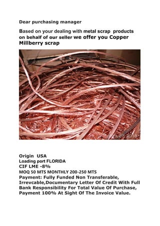 Dear purchasing manager
Based on your dealing with metal scrap products
on behalf of our seller we offer you Copper
Millberry scrap
Origin USA
Loading port FLORIDA
CIF LME -8%
MOQ 50 MTS MONTHLY 200-250 MTS
Payment: Fully Funded Non Transferable,
Irrevcable,Documentary Letter Of Credit With Full
Bank Responsibility For Total Value Of Purchase,
Payment 100% At Sight Of The Invoice Value.
 