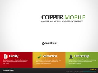 © CopperMobile ,[object Object],Contact Us Dallas, Texas  / P.  972.528.6628 /  [email_address] A MOBILE APPLICATIONS DEVELOPMENT COMPANY Start Here Satisfaction Satisfaction is a direct result of providing you with a product or services that meets or exceeds your expectations. Quality Quality begins with a disciplined focus around driving perfection and execution related to your vision. Partnership Partnership is the basis of our whole methodology and we strive to create and maintain today, tomorrow and beyond. 