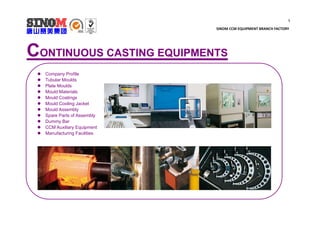 1
SINOM CCM EQUIPMENT BRANCH FACTORY
CONTINUOUS CASTING EQUIPMENTS
 Company Profile
 Tubular Moulds
 Plate Moulds
 Mould Materials
 Mould Coatings
 Mould Cooling Jacket
 Mould Assembly
 Spare Parts of Assembly
 Dummy Bar
 CCM Auxiliary Equipment
 Manufacturing Facilities
 