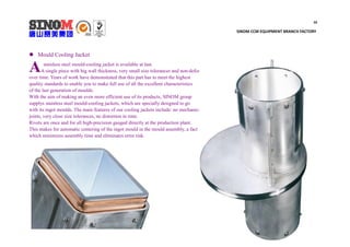 10
SINOM CCM EQUIPMENT BRANCH FACTORY
 Mould Cooling Jacket
stainless steel mould-cooling jacket is available at last.
A single piece with big wall thickness, very small size tolerances and non-deformable
over time. Years of work have demonstrated that this part has to meet the highest
quality standards to enable you to make full use of all the excellent characteristics
of the last generation of moulds.
With the aim of making an even more efficient use of its products, SINOM group
supplys stainless steel mould-cooling jackets, which are specially designed to go
with its ingot moulds. The main features of our cooling jackets include: no mechanical
joints, very close size tolerances, no distortion in time.
Rivets are once and for all high-precision gauged directly at the production plant.
This makes for automatic centering of the ingot mould in the mould assembly, a fact
which minimizes assembly time and eliminates error risk.
A
 