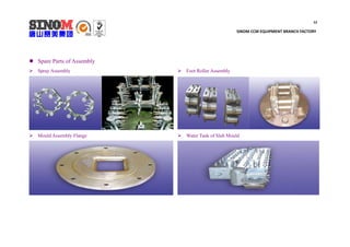 12
SINOM CCM EQUIPMENT BRANCH FACTORY
 Spare Parts of Assembly
 Spray Assembly
 Mould Assembly Flange
 Foot Roller Assembly
 Water Tank of Slab Mould
 