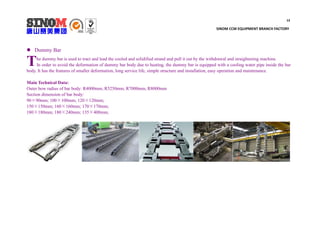 13
SINOM CCM EQUIPMENT BRANCH FACTORY
 Dummy Bar
he dummy bar is used to tract and lead the cooled and solidified strand and pull it out by the withdrawal and straightening machine.
In order to avoid the deformation of dummy bar body due to heating, the dummy bar is equipped with a cooling water pipe inside the bar
body. It has the features of smaller deformation, long service life, simple structure and installation, easy operation and maintenance.
Main Technical Data:
Outer bow radius of bar body: R4000mm, R5250mm, R7000mm, R8000mm
Section dimension of bar body:
90×90mm; 100×100mm; 120×120mm;
150×150mm; 160×160mm; 170×170mm;
180×180mm; 180×240mm; 135×400mm;
T
 