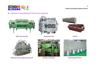 14
SINOM CCM EQUIPMENT BRANCH FACTORY
 Continuous Casting Machine(CCM) Auxiliary Equipment
Slab mold assembly Segment for slab Tundish
Withdrawal and straightening machine Slab Mould Oscillator Electromagnetic Stirrer
 
