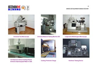 16
SINOM CCM EQUIPMENT BRANCH FACTORY
Universal Tool Microscope Universal Material Testing Machine 30t Large-scale Metallurgical Microscope
Full Spectrum Direct-reading Plasma
Emission Spectrograph Made in USA
Coating Thickness Gauge Hardness Testing Device
 