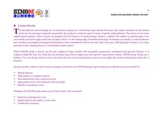 3
SINOM CCM EQUIPMENT BRANCH FACTORY
 Tubular Moulds
he development and increasing use of continuous casting have transformed ingot moulds from pure and simple containers for the molten
metal into the principal component required by the producer to attain his goals in terms of quality and production. The choice of ever more
sophisticated materials which increase the products life and improve its heat-exchange features, coupled with studies on optimal taper, have
successfully turned the ingot mould into an object which is at the cutting edge of modern technology. Its features are specific to each production
unit, and thus increasingly developed and designed in close consultation with the end user. Like in the past, SINOM group continues to be a key
promoter in this ongoing process of technological improvement.
While SINOM group is clearly not the only supplier of ingot moulds with top-quality geometrical, mechanical and physical features, it is
without a doubt the only one which has the necessary know-how to appreciate your specific requirements. Indeed, SINOM group brings you a
product of its own design which in every way meets the aims of all steel producers, and can even supply the mould-cooling jacket where this is
required.
Having said this, which in itself is reason enough to justify the use of SINOM group ingot moulds, let us add that we are unrivalled for:
 Speedy delivery
 High quality at competitive prices
 Personalized after-sales technical service
 High quality of the steel produced with our mould
 Benefits to production costs
Working with SINOM group means you will get exactly what you desire:
 Reduction of production costs
 Improvement in the quality of your steel
 Trouble-free existence
T
 
