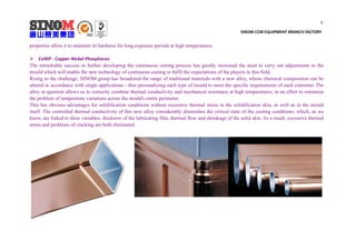 7
SINOM CCM EQUIPMENT BRANCH FACTORY
properties allow it to maintain its hardness for long exposure periods at high temperatures.
 CuNiP - Copper Nickel Phosphorus
The remarkable success in further developing the continuous casting process has greatly increased the need to carry out adjustments to the
mould which will enable the new technology of continuous casting to fulfil the expectations of the players in this field.
Rising to the challenge, SINOM group has broadened the range of traditional materials with a new alloy, whose chemical composition can be
altered in accordance with single applications - thus personalizing each type of mould to meet the specific requirements of each customer. The
alloy in question allows us to correctly combine thermal conductivity and mechanical resistance at high temperatures, in an effort to minimize
the problem of temperature variations across the mould's entire perimeter.
This has obvious advantages for solidification conditions without excessive thermal stress in the solidification skin, as well as in the mould
itself. The controlled thermal conductivity of this new alloy considerably diminishes the critical state of the cooling conditions, which, as we
know, are linked to three variables: thickness of the lubricating film, thermal flow and shrinkage of the solid skin. As a result, excessive thermal
stress and problems of cracking are both eliminated.
 