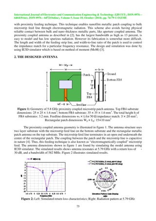 International Journal of Electronics and Communication Engineering  Technolo 
6464(Print), ISSN 0976 – 6472(Online), Volume 5, Issue 10, October (2014), pp. 
gy – 
9 © IAEME 
with proximity feeding technique. This technique enables nanofilm metallic patch coupling to bulk 
microstrip feed line through electromagnetic 
reliable contact between bulk and nano t 
proximity coupled antenna as described in [2], has the largest bandwidth as high as 13 percent, is 
easy to model and has low spurious radiation. However its fabrication is somewhat more difficult. 
The length and width of the feeding strip line, and width 
the impedance match for a particular frequency resonance. 
using IE3D simulator which is based on method of 
2. THE DESIGNED ANTENNA 
 
radiation. This scheme also avoids 
thickness metallic parts, like aperture coupled antenna 
Figure 1: Geometry of 5.8 GHz 
dimensions: 25251.6 mm3 
FR4 substrates: 3.2 mm. Feedline dimensions 
Rectangular patch dimensions 
The proximity coupled antenna geometry is illustrated in figure 1 
two layer substrate with the microstrip feed 
patch antenna on the top substrate. 
centre of the rectangular patch. The coupling between the patch and the microstrip line is capacitive 
in nature [4]. Thus, this feeding technique is also 
feed. The antenna dimensions shown in figure 1 are 
IE3D simulator. The simulated result 
30 dB, and a bandwidth of 582 MHz. 
Figure 2: Left: Simulated return loss characteristics 
Technology (IJECET), ISSN 0976 
74-79 
75 
width-to-line ratio of the patch is used to control 
The design and simulation was done by 
moment (MoM) [3]. 
proximity coupled microstrip patch antenna 
; bottom FR4 substrate: 35351.6 mm3. 
wf f for 50  impedance match 
Wp  Lp: 1510 mm2 
1. The antenna structure uses 
line on the bottom substrate and the 
The microstrip feed line terminates in an open end underneath the 
known as “electromagnetically coupled 
found by simulating the model ant 
results shows antenna resonates at 5.79 GHz with a return loss of 
Figure 2 illustrates simulated results. 
characteristics; Right: Radiation pattern 
having physical 
antenna. The 
antenna. Top FR4 substrate 
The total height h of 
match:    mm2; 
. rectangular metallic 
coupled” microstrip 
antenna using 
- 
at 5.79 GHz 
 