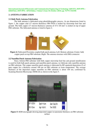 International Journal of Electronics and Communication Engineering  Technolo 
6464(Print), ISSN 0976 – 6472(Online), Volume 5, Issue 10, October (2014), pp. 
3. ANTENNA FABRICATION 
3.1 Bulk Patch Antenna Fabrication 
 
The bulk antenna is fabricated using photolithographic process. As per dimensions listed in 
figure 1, the copper clad (17 micron t 
ground. The bulk copper (17 micron thickness) 
FR4 substrate. The fabricated antenna 
thickness) FR4 PCB is etched for microstrip feed line and 
is listed in figure 4. 
Figure 4: Fabricated Proximity coupled 
copper patch on top FR4 substrate 
bulk patch antenna; Left: Bottom substrate; 
substrate; Right: The antenna structure with SMA connector 
3.2 Nanofilm Patch Antenna Fabrication 
antenna of 15  mm2 is etched 
Since, bottom FR4 substrate with bulk copper microstrip feed line and groun 
is used for both bulk patch antenna and nanofilm patch antenna, we fabricate only nanofilm antenna 
on FR4 substrate. The copper nanofilm patch antenna is fabricated by RF 
pure copper for a thickness around 100 nm on FR4 substrate at room temperature. 
thickness of the deposited copper nanofilm on FR4 substrate is about 104 nm 
Scanning Electron Microscopy (SEM) 
Figure 5: SEM micrograph showing deposited 
Technology (IJECET), ISSN 0976 
74-79 
76 
RF-sputtered deposition 
[6] as shown in the figure 5. 
copper in nanometer thickness 
surface 
gy – 
9 © IAEME 
hickness) on top of upper 
; Centre: bulk 
; ground metallization 
(5) of 
The average 
nm, confirmed by 
on FR4 substrate 
 