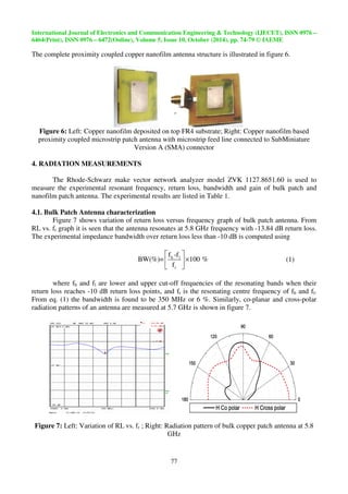 International Journal of Electronics and Communication Engineering  Technolo 
6464(Print), ISSN 0976 – 6472(Online), Volume 5, Issue 10, October (2014), pp. 
The complete proximity coupled copper nanofilm antenna 
 
Figure 6: Left: Copper nanofilm 
proximity coupled microstrip patch antenna 
4. RADIATION MEASUREMENTS 
The Rhode-Schwarz make 
measure the experimental resonant 
nanofilm patch antenna. The experimental results are listed in Table 1. 
4.1. Bulk Patch Antenna characterization 
Figure 7 shows variation 
RL vs. fr graph it is seen that the antenna resonates 
The experimental impedance bandwidth over return loss less than 
  
 × 
  
BW(%)= 100 % 
where fh and fl are lower and upper cut 
f -f 
return loss reaches -10 dB return loss points, and f 
From eq. (1) the bandwidth is found to be 
radiation patterns of an antenna are 
Figure 7: Left: Variation of RL 
Technology (IJECET), ISSN 0976 
74-79 
77 
structure is illustrated in figure 6. 
deposited on top FR4 substrate; Right: Copper nanofilm based 
with microstrip feed line connected to 
Version A (SMA) connector 
vector network analyzer model ZVK 1127.8651.60 is used to 
frequency, return loss, bandwidth and gain 
of return loss versus frequency graph of bulk patch antenna. From 
n at 5.8 GHz frequency with 
-10 dB is computed using 
h l 
r 
f 
cut-off frequencies of the resonating bands when their 
n fr is the resonating centre frequency of f 
he 350 MHz or 6 %. Similarly, co-patterns 
measured at 5.7 GHz is shown in figure 7. 
vs. fr ; Right: Radiation pattern of bulk copper patch antenna at 5.8 
GHz 
gy – 
9 © IAEME 
SubMiniature 
of bulk patch and 
-13.84 dB return loss. 
(1) 
fh and fl. 
-planar and cross-polar 
 