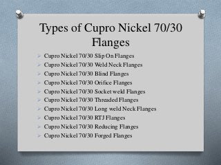 Types of Cupro Nickel 70/30
Flanges
 Cupro Nickel 70/30 Slip On Flanges
 Cupro Nickel 70/30 Weld Neck Flanges
 Cupro Nickel 70/30 Blind Flanges
 Cupro Nickel 70/30 Orifice Flanges
 Cupro Nickel 70/30 Socket weld Flanges
 Cupro Nickel 70/30 Threaded Flanges
 Cupro Nickel 70/30 Long weld Neck Flanges
 Cupro Nickel 70/30 RTJ Flanges
 Cupro Nickel 70/30 Reducing Flanges
 Cupro Nickel 70/30 Forged Flanges
 