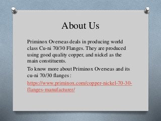 About Us
Priminox Overseas deals in producing world
class Cu-ni 70/30 Flanges. They are produced
using good quality copper, and nickel as the
main constituents.
To know more about Priminox Overseas and its
cu-ni 70/30 flanges :
https://www.priminox.com/copper-nickel-70-30-
flanges-manufacturer/
 