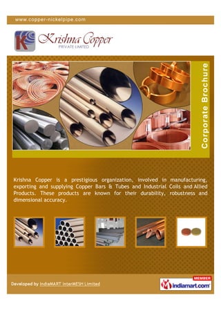 Krishna Copper is a prestigious organization, involved in manufacturing,
exporting and supplying Copper Bars & Tubes and Industrial Coils and Allied
Products. These products are known for their durability, robustness and
dimensional accuracy.
 