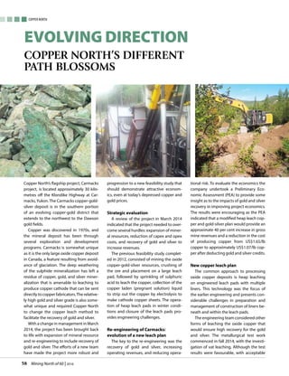 Mining North of 60 | 201658
Copper North
Evolving Direction
Copper North’s different
path blossoms
Copper North’s flagship project, Carmacks
project, is located approximately 30 kilo-
metres off the Klondike Highway at Car-
macks,Yukon.The Carmacks copper-gold-
silver deposit is in the southern portion
of an evolving copper-gold district that
extends to the northwest to the Dawson
gold fields.
Copper was discovered in 1970s, and
the mineral deposit has been through
several exploration and development
programs. Carmacks is somewhat unique
as it is the only large oxide copper deposit
in Canada, a feature resulting from avoid-
ance of glaciation. The deep weathering
of the sulphide mineralization has left a
residue of copper, gold, and silver miner-
alization that is amenable to leaching to
produce copper cathode that can be sent
directly to copper fabricators.The relative-
ly high gold and silver grade is also some-
what unique and required Copper North
to change the copper leach method to
facilitate the recovery of gold and silver.
With a change in management in March
2014, the project has been brought back
to life with expansion of mineral resource
and re-engineering to include recovery of
gold and silver. The efforts of a new team
have made the project more robust and
progression to a new feasibility study that
should demonstrate attractive econom-
ics, even at today’s depressed copper and
gold prices.
Strategic evaluation
A review of the project in March 2014
indicated that the project needed to over-
come several hurdles: expansion of miner-
al resources, reduction of capex and opex
costs, and recovery of gold and silver to
increase revenues.
The previous feasibility study complet-
ed in 2012, consisted of mining the oxide
copper-gold-silver resources, crushing of
the ore and placement on a large leach
pad, followed by sprinkling of sulphuric
acid to leach the copper, collection of the
copper laden (pregnant solution) liquid
to strip out the copper by electrolysis to
make cathode copper sheets. The opera-
tion of heap leach pads in winter condi-
tions and closure of the leach pads pro-
vides engineering challenges.
Re-engineering of Carmacks:
evolution of a new leach plan
The key to the re-engineering was the
recovery of gold and silver, increasing
operating revenues, and reducing opera-
tional risk. To evaluate the economics the
company undertook a Preliminary Eco-
nomic Assessment (PEA) to provide some
insight as to the impacts of gold and silver
recovery in improving project economics.
The results were encouraging as the PEA
indicated that a modified heap leach cop-
per and gold-silver plan would provide an
approximate 40 per cent increase in gross
mine revenues and a reduction in the cost
of producing copper from US$1.65/lb
copper to approximately US$1.07/lb cop-
per after deducting gold and silver credits.
New copper leach plan
The common approach to processing
oxide copper deposits is heap leaching
on engineered leach pads with multiple
liners. This technology was the focus of
the earlier engineering and presents con-
siderable challenges in preparation and
management of construction of liners be-
neath and within the leach pads.
The engineering team considered other
forms of leaching the oxide copper that
would ensure high recovery for the gold
and silver. The metallurgical test work
commenced in fall 2014, with the investi-
gation of vat leaching. Although the test
results were favourable, with acceptable
 