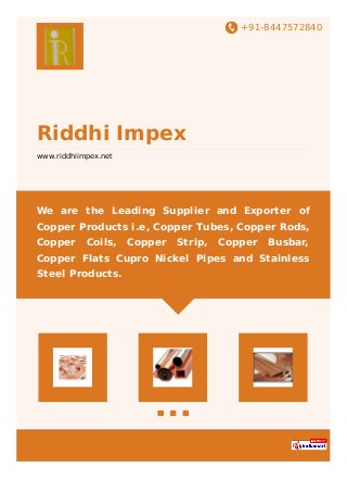 +91-8447572840
Riddhi Impex
www.riddhiimpex.net
We are the Leading Supplier and Exporter of
Copper Products i.e, Copper Tubes, Copper Rods,
Copper Coils, Copper Strip, Copper Busbar,
Copper Flats Cupro Nickel Pipes and Stainless
Steel Products.
 