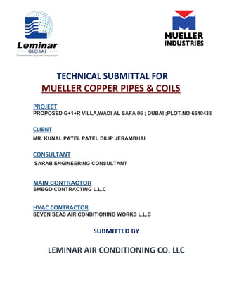 TECHNICAL SUBMITTAL FOR
MUELLER COPPER PIPES & COILS
PROJECT
PROPOSED G+1+R VILLA,WADI AL SAFA 06 ; DUBAI ;PLOT.NO:6640438
CLIENT
MR. KUNAL PATEL PATEL DILIP JERAMBHAI
CONSULTANT
SARAB ENGINEERING CONSULTANT
MAIN CONTRACTOR
SMEGO CONTRACTING L.L.C
HVAC CONTRACTOR
SEVEN SEAS AIR CONDITIONING WORKS L.L.C
SUBMITTED BY
LEMINAR AIR CONDITIONING CO. LLC
 