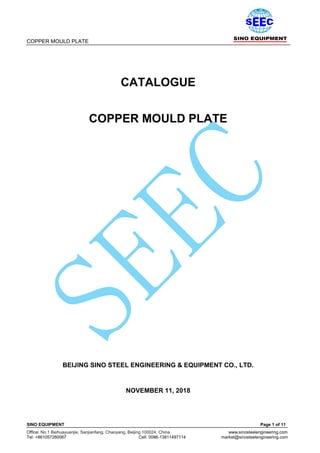 COPPER MOULD PLATE
SINO EQUIPMENT Page 1 of 11
Office: No.1 Beihuayuanjie, Sanjianfang, Chaoyang, Beijing 100024, China www.sinosteelengineering.com
Tel: +861057280067 Cell: 0086-13811497114 market@sinosteelengineering.com
CATALOGUE
COPPER MOULD PLATE
BEIJING SINO STEEL ENGINEERING & EQUIPMENT CO., LTD.
NOVEMBER 11, 2018
 