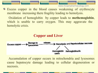 Excess copper in the blood causes weakening of erythrocyte
membrane increasing there fragility leading to hemolysis.
Oxidation of hemoglobin by copper leads to methemoglobin,
which is unable to carry oxygen. This may aggravate the
hemolytic crisis.
Accumulation of copper occurs in mitochondria and lysosomes
cause hepatocyte damage leading to cellular degeneration or
necrosis.
Copper and Liver
www.mcqsinpharmacology.com
 