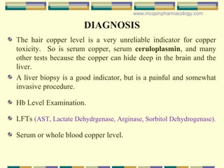 DIAGNOSIS
The hair copper level is a very unreliable indicator for copper
toxicity. So is serum copper, serum ceruloplasmin, and many
other tests because the copper can hide deep in the brain and the
liver.
A liver biopsy is a good indicator, but is a painful and somewhat
invasive procedure.
Hb Level Examination.
LFTs (AST, Lactate Dehydrgenase, Arginase, Sorbitol Dehydrogenase).
Serum or whole blood copper level.
www.mcqsinpharmacology.com
 