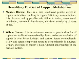 Hereditary Disease of Copper Metabolism
Menkes Disease: This is a rare sex-linked genetic defect in
copper metabolism resulting in copper deficiency in male infants.
It is characterized by peculiar hair, failure to thrive, severe metal
retardation, neurologic impairment, and death usually by 5 years
of age.
Wilson Disease: It is an autosomal recessive genetic disorder of
copper metabolism characterized by the excessive accumulation of
copper in liver, brain, kidneys, and cornea. Serum ceruloplasmin
is low and serum copper not bound to ceruloplasmin is elevated.
Urinary excretion of copper is high. Clinical abnormalities of the
nervous system.
www.mcqsinpharmacology.com
 