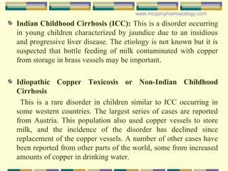 Indian Childhood Cirrhosis (ICC): This is a disorder occurring
in young children characterized by jaundice due to an insidious
and progressive liver disease. The etiology is not known but it is
suspected that bottle feeding of milk contaminated with copper
from storage in brass vessels may be important.
Idiopathic Copper Toxicosis or Non-Indian Childhood
Cirrhosis
This is a rare disorder in children similar to ICC occurring in
some western countries. The largest series of cases are reported
from Austria. This population also used copper vessels to store
milk, and the incidence of the disorder has declined since
replacement of the copper vessels. A number of other cases have
been reported from other parts of the world, some from increased
amounts of copper in drinking water.
www.mcqsinpharmacology.com
 