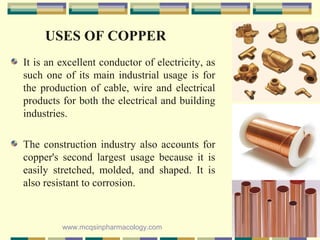 USES OF COPPER
It is an excellent conductor of electricity, as
such one of its main industrial usage is for
the production of cable, wire and electrical
products for both the electrical and building
industries.
The construction industry also accounts for
copper's second largest usage because it is
easily stretched, molded, and shaped. It is
also resistant to corrosion.
www.mcqsinpharmacology.com
 