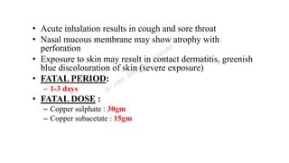 • Acute inhalation results in cough and sore throat
• Nasal mucous membrane may show atrophy with
perforation
• Exposure to skin may result in contact dermatitis, greenish
blue discolouration of skin (severe exposure)
• FATAL PERIOD:
– 1-3 days
• FATAL DOSE :
– Copper sulphate : 30gm
– Copper subacetate : 15gm
 