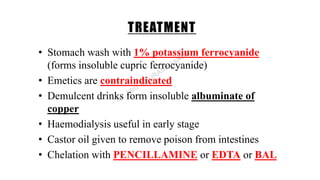 TREATMENT
• Stomach wash with 1% potassium ferrocyanide
(forms insoluble cupric ferrocyanide)
• Emetics are contraindicated
• Demulcent drinks form insoluble albuminate of
copper
• Haemodialysis useful in early stage
• Castor oil given to remove poison from intestines
• Chelation with PENCILLAMINE or EDTA or BAL
 