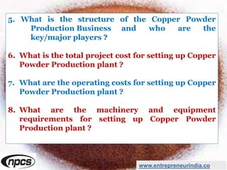 5. What is the structure of the Copper Powder
Production Business and who are the
key/major players ?
6. What is the total project cost for setting up Copper
Powder Production plant ?
7. What are the operating costs for setting up Copper
Powder Production plant ?
8. What are the machinery and equipment
requirements for setting up Copper Powder
Production plant ?
www.entrepreneurindia.co
 