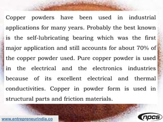 www.entrepreneurindia.co
Copper powders have been used in industrial
applications for many years. Probably the best known
is the self-lubricating bearing which was the first
major application and still accounts for about 70% of
the copper powder used. Pure copper powder is used
in the electrical and the electronics industries
because of its excellent electrical and thermal
conductivities. Copper in powder form is used in
structural parts and friction materials.
 