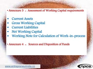 www.entrepreneurindia.co
• Annexure 3 :: Assessment of Working Capital requirements
 Current Assets
 Gross Working Capital
 Current Liabilities
 Net Working Capital
 Working Note for Calculation of Work-in-process
• Annexure 4 :: Sources and Disposition of Funds
 