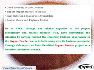 • Good Present/Future Demand
• Export-Import Market Potential
• Raw Material & Manpower Availability
• Project Costs and Payback Period
We at NPCS, through our reliable expertise in the project
consultancy and market research field, have demystified the
situation by putting forward the emerging business opportunity in
the Copper Powder sector in India along with its business prospects.
Through this report we have identified Copper Powder project as a
lucrative investment avenue.
www.entrepreneurindia.co
 