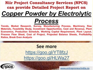Niir Project Consultancy Services (NPCS)
can provide Detailed Project Report on
Copper Powder by Electrolytic
Process
Trends, Market Research, Survey, Manufacturing Process, Machinery, Raw
Materials, Feasibility Study, Investment Opportunities, Cost and Revenue, Plant
Economics, Production Schedule, Working Capital Requirement, Plant Layout,
Process Flow Sheet, Cost of Project, Projected Balance Sheets, Profitability
Ratios, Break Even Analysis
See more
https://goo.gl/YT8fzJ
https://goo.gl/HLWa27
www.entrepreneurindia.co
 